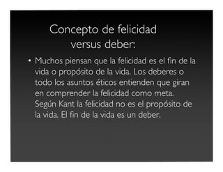 Concepto de felicidad
versus deber:
• Muchos piensan que la felicidad es el ﬁn de la
vida o propósito de la vida. Los deberes o
todo los asuntos éticos entienden que giran
en comprender la felicidad como meta.
Según Kant la felicidad no es el propósito de
la vida. El ﬁn de la vida es un deber.
 