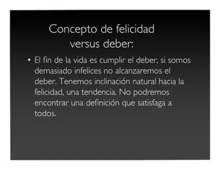 Concepto de felicidad
versus deber:
• El ﬁn de la vida es cumplir el deber, si somos
demasiado infelices no alcanzaremos el
deber. Tenemos inclinación natural hacia la
felicidad, una tendencia. No podremos
encontrar una deﬁnición que satisfaga a
todos.
 