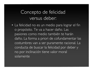 Concepto de felicidad
versus deber:
• La felicidad no es un medio para lograr el ﬁn
o propósito. Te va a hacer daño. Las
pasiones como medio también te harán
daño. La forma a priori de cofundamentar las
costumbres van a ser puramente racional. La
conducta de buscar la felicidad por deber y
no por inclinación tiene valor moral
solamente
 