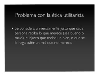 Problema con la ética utilitarista
• Se considera universalmente justo que cada
persona reciba lo que merece (sea bueno o
malo), e injusto que reciba un bien, o que se
le haga sufrir un mal que no merece.
 