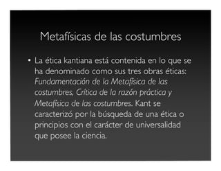 Metafísicas de las costumbres
• La ética kantiana está contenida en lo que se
ha denominado como sus tres obras éticas:
Fundamentación de la Metafísica de las
costumbres, Crítica de la razón práctica y
Metafísica de las costumbres. Kant se
caracterizó por la búsqueda de una ética o
principios con el carácter de universalidad
que posee la ciencia.
 