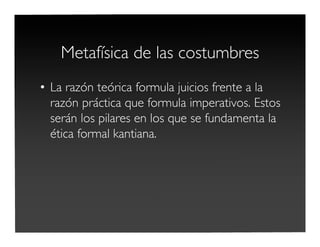 Metafísica de las costumbres
• La razón teórica formula juicios frente a la
razón práctica que formula imperativos. Estos
serán los pilares en los que se fundamenta la
ética formal kantiana.
 