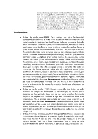 representações que produzem em nós ao afetarem nossos sentidos.
Com isto admito, portanto, existirem fora de nós corpos, isto é, coisas
que, embora sem dúvida nos sejam de todo desconhecidas no tocante
ao que em si mesmas possam ser, são-nos conhecidas pelas
representações suscitadas em nós por sua influência sobre nossa
sensibilidade, e às quais denominamos corpos, termo este que designa
apenas o fenômeno do objeto que nos é desconhecido, mas que nem
por isso é menos real. Poderá isto ser chamado idealismo? Trata-se
exatamente do contrário disto (KANT, I. Prolegômenos, p. 31).
Principais obras:
 Crítica da razão pura (1781). Para muitos, sua obra fundamental.
Schopenhauer considera a parte sobre a Estética transcendental uma das
mais importantes descobertas filosóficas de todos os tempos (a distinção
entre fenômeno e coisa-em-si), mas, no restante da obra, Kant não só estaria
equivocado como também se torna prolixo e enfadonho. A obra discute a
questão dos limites do conhecimento humano. Descobre que o mundo
fenomênico (o modo como o mundo aparece para nós) está submetido às
nossas condições de sensibilidade (espaço-tempo). Uma vez que podemos
conhecer essas condições a priori (antes mesmo da experiência), somos
capazes de emitir juízos universalmente válidos sobre acontecimentos
fenomênicos antes mesmo que eles ocorram, ou seja, podemos emitir juízos
científicos apenas sobre os fenômenos que estão no espaço e no tempo.
Deus, por exemplo, não está no espaço-tempo e, portanto, não pode ser
conhecido de forma rigorosa, sobre ele não podemos emitir juízos
científicos. No entanto, todos os objetos da nossa experiência sensível, por
estarem submetidos às nossas condições de sensibilidade, enquanto objetos
da nossa sensibilidade, podem ser conhecidos de forma rigorosa. O mundo
da experiência física é o reino da necessidade, está submetido ao princípio
de razão suficiente (nada acontece sem uma razão). A razão determina a
priori o ordenamento do mundo fenomênico (aquilo que chamamos de
mundo físico).
 Crítica da razão prática (1788). Discute a questão dos limites da ação
humana no campo da moralidade. A determinação do mundo moral
depende da boa-vontade. Cada um de nós deve escolher livremente
respeitar os imperativos racionais e agir em conformidade com estes
imperativos. Mas é preciso boa-vontade para com estes imperativos. O
mundo da moral é o reino da liberdade e da responsabilidade, somos livres
para escolher agir de acordo com a razão (a razão nos mostra como agir) e
somos responsáveis por esta escolha que fazemos (depende de nós agir de
acordo com a razão). Devemos agir de acordo com a razão, mas ela não nos
obriga a tal.
 Crítica do juízo ou Crítica da faculdade de julgar (1790). Discute a questão do
consenso estético e do gosto; as questões ligadas à apreciação e produção
das obras de arte. A obra de arte (obra do gênio) é necessária e livre ao
mesmo tempo. Toda obra deixa transparecer que é fruto de uma
subjetividade livre, porém necessária. A obra deve o seu processo de vir-a-
 