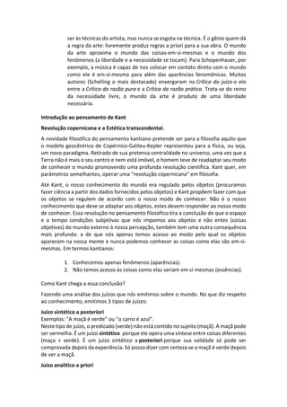 ser às técnicas do artista, mas nunca se esgota na técnica. É o gênio quem dá
a regra da arte: livremente produz regras a priori para a sua obra. O mundo
da arte aproxima o mundo das coisas-em-si-mesmas e o mundo dos
fenômenos (a liberdade e a necessidade se tocam). Para Schopenhauer, por
exemplo, a música é capaz de nos colocar em contato direto com o mundo
como ele é em-si-mesmo para além das aparências fenomênicas. Muitos
autores (Schelling o mais destacado) enxergaram na Crítica do juízo o elo
entre a Crítica da razão pura e a Crítica da razão prática. Trata-se do reino
da necessidade livre, o mundo da arte é produto de uma liberdade
necessária.
Introdução ao pensamento de Kant
Revolução copernicana e a Estética transcendental.
A novidade filosófica do pensamento kantiano pretende ser para a filosofia aquilo que
o modelo geocêntrico de Copérnico-Galileu-Kepler representou para a física, ou seja,
um novo paradigma. Retirado de sua pretensa centralidade no universo, uma vez que a
Terra não é mais o seu centro e nem está imóvel, o homem teve de readaptar seu modo
de conhecer o mundo promovendo uma profunda revolução científica. Kant quer, em
parâmetros semelhantes, operar uma "revolução copernicana" em filosofia.
Até Kant, o nosso conhecimento do mundo era regulado pelos objetos (procuramos
fazer ciência a partir dos dados fornecidos pelos objetos) e Kant propõem fazer com que
os objetos se regulem de acordo com o nosso modo de conhecer. Não é o nosso
conhecimento que deve se adaptar aos objetos, estes devem responder ao nosso modo
de conhecer. Essa revolução no pensamento filosófico tira a conclusão de que o espaço
e o tempo condições subjetivas que nós impomos aos objetos e não entes (coisas
objetivas) do mundo externo à nossa percepção, também tem uma outra consequência
mais profunda: a de que nós apenas temos acesso ao modo pelo qual os objetos
aparecem na nossa mente e nunca podemos conhecer as coisas como elas são em-si-
mesmas. Em termos kantianos:
1. Conhecemos apenas fenômenos (aparências).
2. Não temos acesso às coisas como elas seriam em si mesmas (essências).
Como Kant chega a essa conclusão?
Fazendo uma análise dos juízos que nós emitimos sobre o mundo. No que diz respeito
ao conhecimento, emitimos 3 tipos de juízos:
Juízo sintético a posteriori
Exemplos: "A maçã é verde" ou "o carro é azul".
Neste tipo de juízo, o predicado (verde) não está contido no sujeito (maçã). A maçã pode
ser vermelha. É um juízo sintético porque ele opera uma síntese entre coisas diferentes
(maça + verde). É um juízo sintético a posteriori porque sua validade só pode ser
comprovada depois da experiência. Só posso dizer com certeza se a maçã é verde depois
de ver a maçã.
Juízo analítico a priori
 