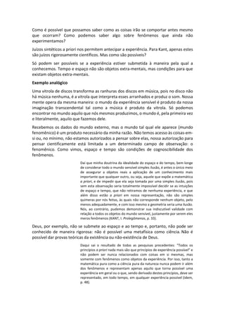 Como é possível que possamos saber como as coisas irão se comportar antes mesmo
que ocorram? Como podemos saber algo sobre fenômenos que ainda não
experimentamos?
Juízos sintéticos a priori nos permitem antecipar a experiência. Para Kant, apenas estes
são juízos rigorosamente científicos. Mas como são possíveis?
Só podem ser possíveis se a experiência estiver submetida à maneira pela qual a
conhecemos. Tempo e espaço não são objetos extra-mentais, mas condições para que
existam objetos extra-mentais.
Exemplo analógico
Uma vitrola de discos transforma as ranhuras dos discos em música, pois no disco não
há música nenhuma, é a vitrola que interpreta esses arranhados e produz o som. Nossa
mente opera da mesma maneira: o mundo da experiência sensível é produto da nossa
imaginação transcendental tal como a música é produto da vitrola. Só podemos
encontrar no mundo aquilo que nós mesmos produzimos, o mundo é, pela primeira vez
e literalmente, aquilo que fazemos dele.
Recebemos os dados do mundo externo, mas o mundo tal qual ele aparece (mundo
fenomênico) é um produto necessário da minha razão. Não temos acesso às coisas-em-
si ou, no mínimo, não estamos autorizados a pensar sobre elas, nossa autorização para
pensar cientificamente está limitada a um determinado campo de observação: o
fenomênico. Como vimos, espaço e tempo são condições de cognoscibilidade dos
fenômenos.
Daí que minha doutrina da idealidade do espaço e do tempo, bem longe
de considerar todo o mundo sensível simples ilusão, é antes o único meio
de assegurar a objetos reais a aplicação de um conhecimento mais
importante que qualquer outro, ou seja, aquele que expõe a matemática
a priori, e de impedir que ela seja tomada por uma simples ilusão, pois
sem esta observação seria totalmente impossível decidir se as intuições
de espaço e tempo, que não retiramos de nenhuma experiência, e que
além disso estão a priori em nossa representação, não são simples
quimeras por nós feitas, às quais não corresponde nenhum objeto, pelo
menos adequadamente, e com isso mesmo a geometria seria uma ilusão.
Nós, ao contrário, pudemos demonstrar sua indiscutível validade com
relação a todos os objetos do mundo sensível, justamente por serem eles
meros fenômenos (KANT, I. Prolegômenos, p. 33).
Deus, por exemplo, não se submete ao espaço e ao tempo e, portanto, não pode ser
conhecido de maneira rigorosa: não é possível uma metafísica como ciência. Não é
possível dar provas teóricas da existência ou não-existência de Deus.
Daqui sai o resultado de todas as pesquisas precedentes: “Todos os
princípios a priori nada mais são que princípios de experiência possível” e
não podem ser nunca relacionados com coisas em si mesmas, mas
somente com fenômenos como objetos da experiência. Por isso, tanto a
matemática pura como a ciência pura da natureza nunca podem ir além
dos fenômenos e representam apenas aquilo que torna possível uma
experiência em geral ou o que, sendo derivado destes princípios, deve ser
representado, em todo tempo, em qualquer experiência possível (idem,
p. 48).
 