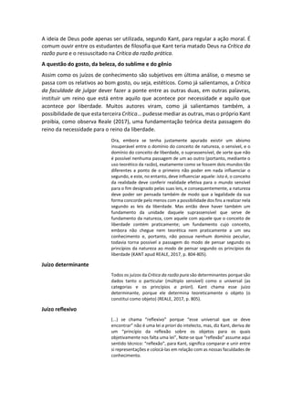 A ideia de Deus pode apenas ser utilizada, segundo Kant, para regular a ação moral. É
comum ouvir entre os estudantes de filosofia que Kant teria matado Deus na Crítica da
razão pura e o ressuscitado na Crítica da razão prática.
A questão do gosto, da beleza, do sublime e do gênio
Assim como os juízos de conhecimento são subjetivos em última análise, o mesmo se
passa com os relativos ao bom gosto, ou seja, estéticos. Como já salientamos, a Crítica
da faculdade de julgar dever fazer a ponte entre as outras duas, em outras palavras,
instituir um reino que está entre aquilo que acontece por necessidade e aquilo que
acontece por liberdade. Muitos autores viram, como já salientamos também, a
possibilidade de que esta terceira Crítica... pudesse mediar as outras, mas o próprio Kant
proibia, como observa Reale (2017), uma fundamentação teórica desta passagem do
reino da necessidade para o reino da liberdade.
Ora, embora se tenha justamente apurado existir um abismo
insuperável entre o domínio do conceito de natureza, o sensível, e o
domínio do conceito de liberdade, o suprassensível, de sorte que não
é possível nenhuma passagem de um ao outro (portanto, mediante o
uso teorético da razão), exatamente como se fossem dois mundos tão
diferentes a ponto de o primeiro não poder em nada influenciar o
segundo, e este, no entanto, deve influenciar aquele: isto é, o conceito
da realidade deve conferir realidade efetiva para o mundo sensível
para o fim designado pelas suas leis, e consequentemente, a natureza
deve poder ser pensada também de modo que a legalidade da sua
forma concorde pelo menos com a possibilidade dos fins a realizar nela
segundo as leis da liberdade. Mas então deve haver também um
fundamento da unidade daquele suprassensível que serve de
fundamento da natureza, com aquele com aquele que o conceito de
liberdade contém praticamente; um fundamento cujo conceito,
embora não chegue nem teorética nem praticamente a um seu
conhecimento e, portanto, não possua nenhum domínio peculiar,
todavia torna possível a passagem do modo de pensar segundo os
princípios da natureza ao modo de pensar segundo os princípios da
liberdade (KANT apud REALE, 2017, p. 804-805).
Juízo determinante
Todos os juízos da Crítica da razão pura são determinantes porque são
dados tanto o particular (múltiplo sensível) como o universal (as
categorias e os princípios a priori). Kant chama esse juízo
determinante, porque ele determina teoreticamente o objeto (o
constitui como objeto) (REALE, 2017, p. 805).
Juízo reflexivo
(...) se chama “reflexivo” porque “esse universal que se deve
encontrar” não é uma lei a priori do intelecto, mas, diz Kant, deriva de
um “princípio da reflexão sobre os objetos para os quais
objetivamente nos falta uma lei”, Note-se que “reflexão” assume aqui
sentido técnico: “reflexão”, para Kant, significa comparar e unir entre
si representações e colocá-las em relação com as nossas faculdades de
conhecimento.
 