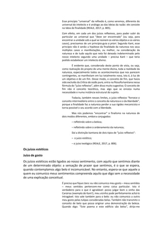 Esse princípio “universal” da reflexão é, como veremos, diferente do
universal do intelecto e é análogo ao das Ideias da razão: ele consiste
na Ideia de finalidade (REALE, 2017, p. 805).
Com efeito, em cada um dos juízos reflexivos, para poder subir do
particular ao universal que “deve ser encontrado” (ou seja, para
encontrar a unidade sob a qual se reúnem os vários objetos e os vários
casos), precisamos de um princípio-guia a priori. Segundo Kant, esse
princípio não é senão a hipótese da finalidade da natureza nos seus
múltiplos casos e manifestações, ou melhor, na consideração da
natureza e de tudo aquilo que nela foi deixado indeterminado pelo
nosso intelecto segundo uma unidade – precisa Kant – que teria
podido estabelecer um intelecto divino.
É evidente que, considerada deste ponto de vista, ou seja,
como realização do projeto de uma mente divina, toda a realidade da
natureza, especialmente todos os acontecimentos que nos parecem
contingentes, se manifestam em luz totalmente nova, isto é, à luz de
um objetivo e de um fim. Desse modo, o conceito de fim, que havia
sido excluído da Crítica da razão pura, entra na filosofia kantiana nessa
fórmula do “juízo reflexivo”, além disso muito sugestiva. O conceito de
fim não é conceito teorético, mas algo que se enraíza numa
necessidade e numa instância estrutural do sujeito.
Todavia, também nesses limites, o juízo reflexivo “fornece o
conceito intermediário entre o conceito da natureza e o da liberdade”,
porque a finalidade faz a natureza perder a sua rigidez mecanicista e
torna possível o seu acordo com a liberdade.
Mas nós podemos “encontrar” o finalismo na natureza de
dois modos diferentes, embora conjugados:
– refletindo sobre a beleza;
– refletindo sobre o ordenamento da natureza;
Daí a distinção kantiana de dois tipos de “juízo reflexivo”:
– o juízo estético;
– o juízo teológico (REALE, 2017, p. 806).
Os juízos estéticos
Juízo de gosto
Os juízos estéticos estão ligados ao nosso sentimento, com aquilo que sentimos diante
de um determinado objeto: a sensação de prazer que sentimos, é o que se espera,
quando contemplamos algo belo é incomunicável. No entanto, espera-se que aquele a
quem eu comunico meus sentimentos compreenda aquilo que digo sem a necessidade
de uma explicação conceitual.
É preciso que fique claro: eu não comunico meu gosto – meus sentidos
– meus sentidos pertencem-me como coisa particular. Isto é
verdadeiro para o que é agradável: posso julgar bom o vinho das
Canárias (exemplo de Kant!), meu vizinho pode perfeitamente achá-lo
intragável. Isto vale também para o belo: eu não comunico a outro
meu gosto pelas tulipas consideradas belas. Também não transmito o
conceito de belo que possa originar uma demonstração da beleza.
Quando digo: “Este poema e este edifício são belos”, dirijo-me
 