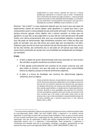 simplesmente ao senso comum, supondo em cada um a mesma
aptidão para representar a si mesmo o que eu sinto: “É exatamente
esta a razão pela qual aquele que julga com gosto [...] está autorizado
a esperar que cada um sinta satisfação diante do objeto, e a considerar
que seu sentimento é universalmente comunicável e que seja sem a
mediação dos conceitos” (JIMENEZ, O que é estética?, p. 127).
Dizemos: “Isto é belo!” e o que esperamos daquele que nos ouve é que seja capaz de
experimentar, diante do mesmo objeto, quão agradável é o aquilo que sinto e que
compreenda a priori a universalidade do que está sendo afirmado. É um juízo reflexivo,
porque procurar agrupar vários objetos sob o mesmo conceito: as coisas que me
agradam e as que não, as que julgo belas e as que não etc. Este tipo de juízo não pode
fundar uma ciência propriamente dita, pois sua universalidade subjetiva é esperada,
mas não pode ser demonstrada. Algo semelhante acontece com a Ideia de Deus que
pode ser pensada, mas que não prova que exista algo que corresponda a tal ideia.
Podemos supor que há um autor que está por trás da natureza (por trás da rosa, da lua,
do Sol, das estrelas, das montanhas etc.) e até pode ser útil pensar que todas essas
coisas foram produzidas de acordo com uma finalidade pré-estabelecida (na biologia1,
por exemplo).
O belo
1. O belo é objeto de prazer desinteressado (não está associado ao mero prazer
dos sentidos, ao ganho econômico ou ao bem moral).
2. O belo agrada universalmente sem conceito (é um prazer universal, que vale
para todos os homens, mas que não pode ser tomado como universalidade
teórica ou objetiva, porque se trata de sentimento subjetivo).
3. O belo é a forma da finalidade sem nenhum fim determinado (egoísta,
utilitarista, ético ou lógico).
Frente ao belo de natureza, nós percebemos como que a presença de
um fim intencional, pelo qual o objeto belo se nos configura como uma
obra de arte. Ao contrário, diante de uma obra de arte, que executa
um desígnio intencional, nós sentimos que então verdadeiramente é
bela, quando aquela oblitera, e o objeto parece criação espontânea da
natureza. Reunido as duas qualidades, que parecem em contraste,
mas são convergentes, podemos dizer que no belo, de natureza ou de
arte, é preciso que o fim exista e não exista, exista como se não
existisse, isto é, que a intencionalidade e a espontaneidade estejam de
tal forma fundidas que a natureza pareça arte e a arte natureza
(REALE, 2017, p. 807).
1
“Uma das primeiras definições modernas de organismo foi proposta por Kant, estando associada à ideia
de auto-organização (Keller, 2005). Para Kant ([1892] 1914), o organismo é um produto natural
organizado, no qual todas as partes são ao mesmo tempo finalidade e meio, ou seja, ao mesmo tempo
em que as partes contribuem para a organização do todo, também são consequências desse modo de
organização. Este tipo de organização é obtida pela relação estabelecida entre as partes, sem um
organizador externo, isto é, o organismo é auto-organizado. Desta perspectiva, o organismo é
considerado uma entidade capaz de se autorregular, autodirigir e autogerar, apresentando um tipo
especial de arranjo, que é auto-organizado (Keller, 2005, p. 1070)” (MEGLHIORATTI, 2002, p. 8).
 
