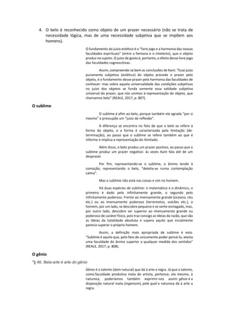 4. O belo é reconhecido como objeto de um prazer necessário (não se trata de
necessidade lógica, mas de uma necessidade subjetiva que se impõem aos
homens).
O fundamento do juízo estético é o “livre jogo e a harmonia das nossas
faculdades espirituais” (entre a fantasia e o intelecto), que o objeto
produz no sujeito. O juízo de gosto é, portanto, o efeito desse livre jogo
das faculdades cognoscitivas.
Assim, compreende-se bem as conclusões de Kant: “Esse juízo
puramente subjetivo (estético) do objeto precede o prazer pelo
objeto, é o fundamento desse prazer pela harmonia das faculdades de
conhecer: mas sobre aquela universalidade das condições subjetivas
no juízo dos objetos se funda somente essa validade subjetiva
universal do prazer, que nós unimos à representação do objeto, que
chamamos belo” (REALE, 2017, p. 807).
O sublime
O sublime é afim ao belo, porque também ele agrada “por si
mesmo” e pressupõe um “juízo de reflexão”.
A diferença se encontra no fato de que o belo se refere à
forma do objeto, e a forma é caracterizada pela limitação (de-
terminação), ao passo que o sublime se refere também ao que é
informe e implica a representação do ilimitado.
Além disso, o belo produz um prazer positivo, ao passo que o
sublime produz um prazer negativo: às vezes Kant fala até de um
desprazer.
Por fim, representando-se o sublime, o ânimo tende à
comoção; representando o belo, “deleita-se numa contemplação
calma”.
Mas o sublime não está nas coisas e sim no homem.
Há duas espécies de sublime: o matemático e o dinâmico, o
primeiro é dado pelo infinitamente grande, o segundo pelo
infinitamente poderoso. Frente ao imensamente grande (oceano, céu
etc.) ou ao imensamente poderoso (terremotos, vulcões etc.), o
homem, por um lado, se descobre pequeno e se sente esmagado, mas,
por outro lado, descobre ser superior ao imensamente grande ou
poderoso de caráter físico, pois traz consigo as Ideias da razão, que são
as Ideias da totalidade absoluta e supera aquilo que incialmente
parecia superar o próprio homem.
Assim, a definição mais apropriada de sublime é esta:
“Sublime é aquilo que, pelo fato de unicamente poder pensá-lo, atesta
uma faculdade do ânimo superior a qualquer medida dos sentidos”
(REALE, 2017, p. 808).
O gênio
"§ 46. Bela-arte é arte do gênio
Gênio é o talento (dom natural) que dá à arte a regra. Já que o talento,
como faculdade produtiva inata do artista, pertence, ele mesmo, à
natureza, poderíamos também exprimir-nos assim: gênio é a
disposição natural inata (ingenium), pela qual a natureza dá à arte a
regra.
 