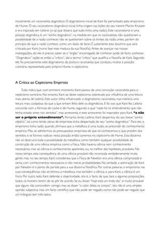 inicialmente um racionalista dogmático. O dogmatismo inicial de Kant foi perturbado pelo empirismo
de Hume. O seu racionalismo dogmático inicial tinha origem nas lições do seu mestre Martin Knutzen
e era inspirado em Leibniz (o tal que dissera que tudo tinha uma razão). Este racionalismo é uma
posição dogmática, é um “sonho dogmático”, na medida em que os racionalistas não questionam a
possibilidade de a razão conhecer, não se questionam sobre os limites da razão, antes, partem do
princípio de que a razão conhece, como um dado de facto. É justamente esta doutrina que será
criticada por Kant (numa fase mais madura da sua ﬁlosoﬁa). Antes de avançar nas nossas
investigações, diz ele, é preciso saber se o “órgão” encarregado de conhecer pode de facto conhecer.
“Dogmático” opõe-se então a “crítico”, daí o termo “crítico” que qualiﬁca a ﬁlosoﬁa de Kant. Segundo
ele, foi precisamente este dogmatismo da postura racionalista que conduziu muitos à posição
contrária, representada pelo próprio Hume: o cepticismo.



A Crítica ao Cepticismo Empirista
     Tudo indica que, num primeiro momento, Kant passou de uma convicção racionalista para o
cepticismo contrário. No entanto, Kant sai deste cepticismo, sobretudo por inﬂuência de uma leitura
mais atenta de Leibniz. Este autor tinha inﬂuenciado o dogmatismo racionalista, mas merecia uma
leitura mais cuidadosa do que a que tinham feito dele os dogmáticos. E foi isso que Kant fez. Leibniz
concorda com a fórmula de Locke e de Hume, segundo a qual “nada há no entendimento que não
tenha estado antes nos sentidos”, mas acrescenta, e este acrescento foi inspirador para Kant, “a não
ser o próprio entendimento”. Portanto, lendo Leibniz, Kant despertou do seu breve “sonho
céptico”, tal como lendo obras de empiristas tinha despertado do seu “sonho dogmático”. Para ele, o
empirismo tinha razão quando aﬁrmava que a metafísica é uma ilusão, se prescindir do conhecimento
empírico. Mas, se admitirmos os pressupostos empiristas de que só conhecemos o que provém dos
sentidos, e se formos radicais nesta posição, então cairemos no cepticismo de Hume. Esta doutrina
não só destruiria toda a possibilidade da metafísica, como também qualquer possibilidade de
construção de uma ciência empírica como a Física. Não haveria ciência nem conhecimento
necessários, mas só ciência e conhecimento aparentes, ou, na melhor das hipóteses, prováveis. No
nosso tempo, esta consequência de uma ciência provável não incomoda verdadeiramente muita
gente, mas, no seu tempo, Kant considerava que a Física de Newton era uma ciência comprovada e
certa, com conhecimentos necessários e não meras probabilidades. Na verdade, a admiração de Kant
por Newton é o ponto de partida para a sua doutrina ﬁlosóﬁca. Por outras palavras, o empirismo, nas
suas consequências, não só elimina a metafísica, mas também a ciência, e, para Kant, a ciência é um
Facto. Por outro lado, Kant defende a objectividade, isto é, o facto de que, face a algumas proposições,
todos os homens terem de se pôr de acordo. Se eu disser “hoje está um lindo dia”, é muito provável
que alguns não concordem comigo, mas se disser “o calor dilata os corpos”, isto não é uma simples
opinião subjectiva, mas um facto cientíﬁco que não pode ser negado, como não pode ser negado que
um triângulo tem três lados.
 