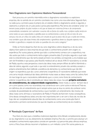 Nem Dogmatismo nem Cepticismo: Idealismo Transcendental
     Kant procurou um caminho intermédio entre o dogmatismo racionalista e o cepticismo
empirista, não no sentido de um caminho conciliador, mas como uma nova alternativa. Segundo Kant,
na razão pura, o primeiro passo é próprio de um estádio infantil, o dogmatismo, sendo o segundo, o
cepticismo, o próprio de um juízo posto à prova pela experiência. Mas temos de considerar ainda “um
terceiro passo, próprio do juízo maduro e viril, que se baseia em máximas ﬁrmes e de comprovada
universalidade, consistente com submeter a exame não os factos da razão, mas a própria razão, tendo em
conta todas as suas capacidades e aptidões para os conhecimentos a priori. Já não se trata de uma
censura, mas de um crítica da razão; crítica, em virtude da qual se prova não só que a razão tem limites,
mas também quais são esses limites; não simplesmente a ignorância deste ou daquele aspecto, mas
também a ignorância a respeito de todas as questões de uma certa categoria.”

     Então, se Hume despertou Kant do seu sono dogmático, Leibniz despertou-o do seu sono
céptico. Kant opõe-se à tese empirista de que todo o conhecimento provém, tem origem, na
experiência. Por outras palavras, admite que todo o conhecimento comece com a experiência, mas
não aceita que todo o conhecimento tenha origem, provenha dela. O princípio, segundo o qual nada
está no entendimento que não tenha estado primeiro nos sentidos, corresponde a uma tradição que
vem de Aristóteles e que passou pela ﬁlosoﬁa medieval até ao século XVII. O racionalismo, na versão
de Platão, opunha a esta perspectiva a teoria das ideias inatas, sempre difíceis de deﬁnir. Admitindo a
ideia de Leibniz, segundo a qual tudo o que está no entendimento provém dos sentidos, excepto o
próprio entendimento, Kant defende a existência de elementos no conhecimento que não têm
origem na experiência, que são a priori, anteriores à experiência. O racionalismo defendia que existe
uma certa intuição intelectual das ideias, admitindo muitas vezes as ideias inatas, como faz Leibniz. Kant
irá mais longe do que o racionalismo, defendendo que o a priori, como fonte de conhecimento
anterior à experiência, não é constituído por ideias inatas das coisas, mas pela própria estrutura
do entendimento, da subjectividade cognoscitiva. Deste modo, o a priori de Kant não é
um a priori passivo, como nos racionalistas, mas converte-se num a priori activo e estrutural. Trata-se,
em deﬁnitivo, de um entendimento que é sempre activo, que se situa no centro do conhecer como
condição de possibilidade de conhecimento, e que é também um entendimento não intuitivo de
ideias inatas como aﬁrmava o racionalismo de Platão. A Filosoﬁa de Kant tem muitas consequências.
Uma dessas consequências, talvez uma das mais importantes, tem a ver com o facto de, nos dias de
hoje, não ser completamente absurdo falar do conhecimento como uma construção. Kant é
claramente o primeiro construtivista (no que diz respeito ao conhecimento) da era moderna.



A “Revolução Copernicana” de Kant
    Para Kant, era claro que a metafísica tradicional, dogmática tinha falhado completamente, devido
ao seu dogmatismo e ao seu afastamento da realidade empírica. Para ele, o caminho para alcançar um
verdadeiro conhecimento especulativo consiste em aprender o já percorrido pelas ciências empíricas,
como a Física. Essas ciências recorrem a hipóteses e a um método a priori. Por outras palavras, os
 