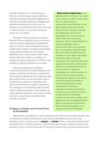 cientistas trabalham de um modo tal que, ao                Nota muito importante: muita
formular em primeiro lugar as suas hipóteses, se        gente fala de “construtivismo” sem saber
adiantam à resposta da natureza, obrigando esta a       a que é que ele se refere; muitos outros
responder às questões prévias do investigador, que,     têm uma ideia privada de
posteriormente, procurará conﬁrmar as suas              construtivismo (que não dizem ou não
hipóteses com a experiência. Kant conclui, assim, que   sabem qual é), e usam essa ideia só
“a razão só conhece o que ela própria produz, de        deles para criticar qualquer coisa que
acordo com o seu esboço”.                               lhes apeteça dos outros, sem se
                                                        aperceberem que a única crítica que
     Do mesmo modo que Copérnico refutou as             deviam fazer seria à sua própria
ideias de Ptolomeu, segundo as quais a Terra seria o    ignorância. Está na moda, sobretudo no
centro do Universo (geocentrismo), defendendo           campo da educação, criticar o
que era o Sol esse centro (heliocentrismo), assim       construtivismo. Mas o que acontece é
também Kant combate a concepção epistemológica          que, na esmagadora maioria das vezes,
realista, desde Aristóteles até ao seu tempo,           essa crítica resulta da ignorância e do
defendendo que o conhecimento humano não é              empenho com que alguns “pensadores”
conhecimento por se reger ou se adequar aos             pretendem manter-se nela. São
objectos, mas que é precisamente o contrário o que      “pensadores” tão importantes que se há
acontece: os objectos subordinam-se ao sujeito.         algo que não entendem, então isso não
                                                        presta. Só a sua importância presta. O
     Então, Kant propõe que os problemas
                                                        construtivismo tem diferentes
tradicionais da ﬁlosoﬁa se resolvam adotando, como
                                                        modalidades, mas todas elas partem da
hipótese, o ponto de vista de que o conhecimento
                                                        doutrina kantiana, segundo a qual o
não se rege pelo objecto, mas que o objecto se rege
                                                        conhecimento, qualquer conhecimento,
pelo conhecimento, uma vez que, embora todo o
                                                        só é possível graças à atividade de
conhecimento comece com a experiência, nem
                                                        estruturas já presentes no nosso
todo o conhecimento tem origem na experiência.
                                                        entendimento e anteriores à
Por conseguinte, só se conhece quando é possível
                                                        experiência concreta que queremos
impor ao objeto os elementos a priori, próprios do
                                                        conhecer, ou que estamos em vias de
sujeito. São esses elementos a priori, comuns a todos
                                                        ter. Esta doutrina é obviamente
os homens, que permitem um conhecimento
                                                        criticável, mas há que ter cuidado com a
universal e necessário.
                                                        ligeireza com que os opinadores oﬁciais
                                                        falam de assuntos que não dominam
                                                        bem, só porque lhes apetece ou só
O Espaço e o Tempo como Formas Puras                    porque precisam de notoriedade.
   da Sensibilidade
     Segundo Kant, a possibilidade ou não da matemática como ciência pura será demonstrada, muito
curiosamente, na Estética Transcendental. É nesta obra que Kant determina quais são os seus
elementos a priori ou “formas puras”: o espaço e o tempo. Contra o racionalismo de Leibniz, que
os entende como “conceitos discursivos”, contra Newton, que concebe o espaço e o tempo como
absolutos e contra o empirismo de Locke e Hume, que os entende como conceitos empíricos, Kant
 