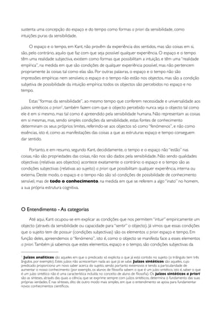 sustenta uma concepção do espaço e do tempo como formas a priori da sensibilidade, como
intuições puras da sensibilidade.

     O espaço e o tempo, em Kant, não provêm da experiência dos sentidos, mas são coisas em si,
são, pelo contrário, aquilo que faz com que seja possível qualquer experiência. O espaço e o tempo
têm uma realidade subjectiva, existem como formas que possibilitam a intuição, e têm uma “realidade
empírica”, na medida em que são condições de qualquer experiência possível, mas não pertencem
propriamente às coisas tal como elas são. Por outras palavras, o espaço e o tempo não são
impressões empíricas nem sensíveis; o espaço e o tempo não estão nos objectos, mas são a condição
subjetiva de possibilidade da intuição empírica: todos os objectos são percebidos no espaço e no
tempo.

     Estas “formas da sensibilidade”, ao mesmo tempo que conferem necessidade e universalidade aos
juízos sintéticos a priori1 , também fazem com que o objecto percebido nunca seja o objecto tal como
ele é em si mesmo, mas tal como é apreendido pela sensibilidade humana. Não representam as coisas
em si mesmas, mas, sendo simples condições da sensibilidade, estas fontes de conhecimento
determinam os seus próprios limites, referindo-se aos objectos só como “fenómenos”, e não como
essências, isto é, como as manifestações das coisas a que as estruturas espaço e tempo conseguem
dar sentido.

     Portanto, e em resumo, segundo Kant, decididamente, o tempo e o espaço não “estão” nas
coisas, não são propriedades das coisas, não nos são dados pela sensibilidade. Não sendo qualidades
objectivas (relativas aos objectos) acontece exatamente o contrário: o espaço e o tempo são as
condições subjectivas (relativas ao sujeito) a priori que possibilitam qualquer experiência, interna ou
externa. Deste modo, o espaço e o tempo não são só condições de possibilidade de conhecimento
sensível, mas de todo o conhecimento, na medida em que se referem a algo “inato” no homem,
a sua própria estrutura cognitiva.



O Entendimento - As categorias
     Até aqui, Kant ocupou-se em explicar as condições que nos permitem “intuir” empiricamente um
objecto (através da sensibilidade ou capacidade para “sentir” o objecto). Já vimos que essas condições
que o sujeito tem de possuir (condições subjectivas) são os elementos a priori espaço e tempo. Em
função deles, apreendemos o “fenómeno”, isto é, como o objecto se manifesta face a esses elementos
a priori. Também já sabemos que estes elementos, espaço e o tempo, são condições subjectivas da

1 Juízos analíticos são aqueles em que o predicado só explicita o que já está contido no sujeito (o triângulo tem três
ângulos, por exemplo). Estes juízos não acrescentam nada ao que já se sabe. Juízos sintéticos são aqueles, cujo
predicado proporciona um novo saber acerca do sujeito, sendo portanto extensivos e tendo a particularidade de
aumentar o nosso conhecimento (por exemplo, os alunos de ﬁlosoﬁa sabem o que é um juízo sintético, isto é, saber o que
é um juízo sintético não é uma característica incluída no conceito de aluno de ﬁlosoﬁa). Os juízos sintéticos a priori
são as sínteses, através das quais a ciência, que se exprime sempre com juízos sintéticos, determina o fundamento das suas
próprias verdades. É nas sínteses, dito de outro modo mais simples, em que o entendimento se apoia para fundamentar
novos conhecimentos cientíﬁcos.
 
