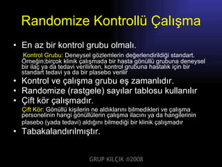 Randomize Kontrollü Çalışma En az bir kontrol grubu olmalı. Kontrol Grubu:   Deneysel gözlemlerin değerlendirildiği standart. Örneğin;birçok klinik çalışmada bir hasta gönüllü grubuna deneysel bir ilaç ya da tedavi verilirken, kontrol grubuna hastalık için bir standart tedavi ya da bir plasebo verilir   Kontrol ve çalışma grubu eş zamanlıdır. Randomize (rastgele) sayılar tablosu kullanılır Çift kör çalışmadır. Çift Kör:   Gönüllü kişilerin ne aldıklarını bilmedikleri ve çalışma personelinin hangi gönüllülerin çalışma ilacını ya da hangilerinin plasebo (yada tedavi) aldığını bilmediği bir klinik çalışmadır .   Tabakalandırılmıştır. GRUP KILÇIK   ® 2008 