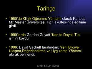 Tarihçe 1980’de   Klinik Öğrenme Yöntemi  olarak Kanada Mc Master Üniversitesi Tıp Fakültesi’nde eğitime girdi. 1990’ larda  Gordon Guyatt  ‘Kanıta Dayalı Tıp’  ismini koydu 1996:  David Sackett tarafından;  Yeni Bilgiye Ulaşma,Değerlendirme ve Uygulama Yöntemi  olarak belirlendi. GRUP KILÇIK   ® 2008 