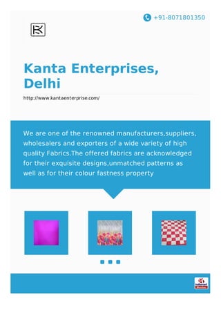 +91-8071801350
Kanta Enterprises,
Delhi
http://www.kantaenterprise.com/
We are one of the renowned manufacturers,suppliers,
wholesalers and exporters of a wide variety of high
quality Fabrics.The offered fabrics are acknowledged
for their exquisite designs,unmatched patterns as
well as for their colour fastness property
 