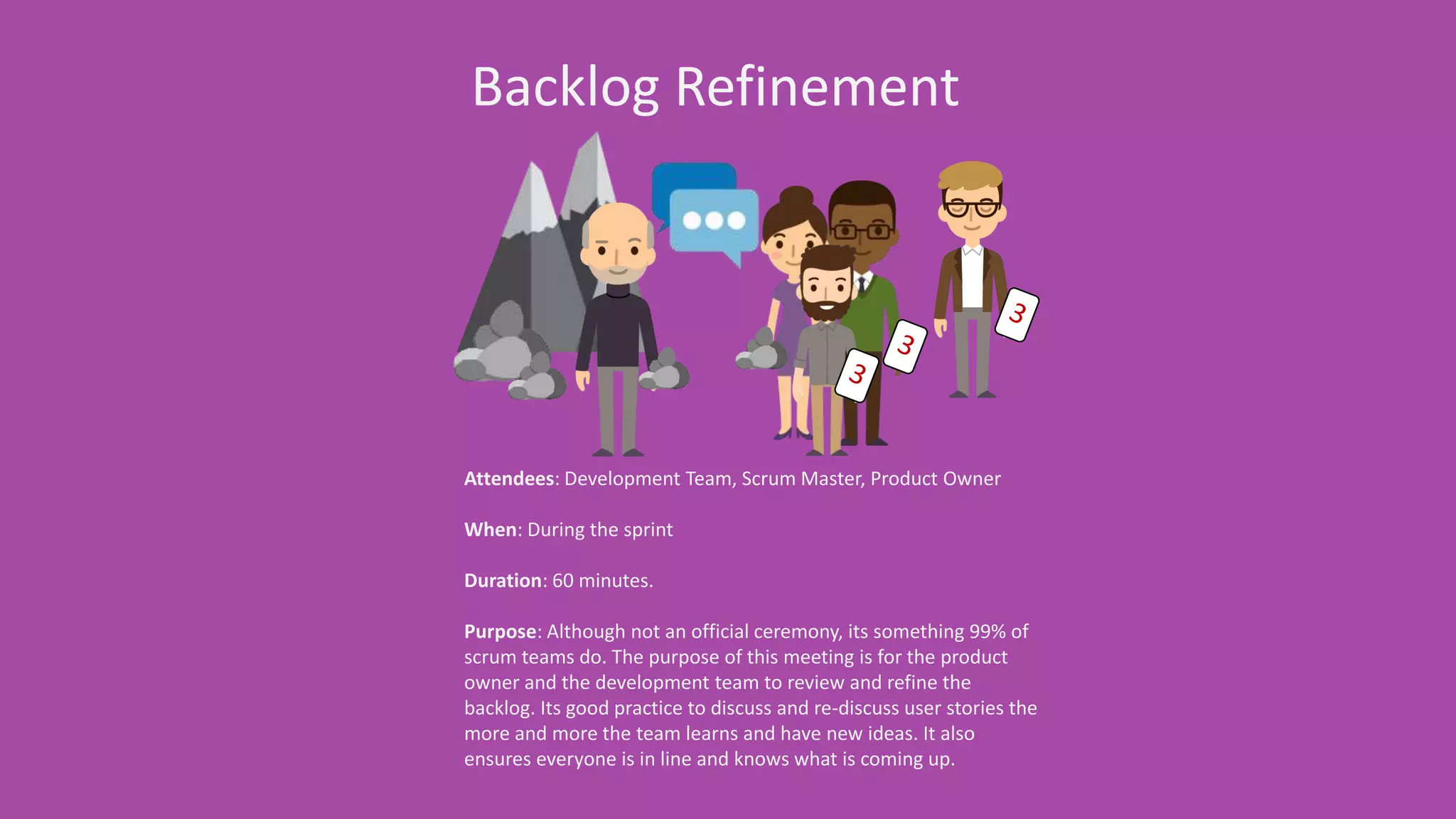Backlog Refinement
Attendees: Development Team, Scrum Master, Product Owner
When: During the sprint
Duration: 60 minutes.
Purpose: Although not an official ceremony, its something 99% of scrum
teams do. The purpose of this meeting is for the product owner and the
development team to review and refine the backlog. Its good practice to
discuss and re-discuss user stories the more and more the team learns
and have new ideas. It also ensures everyone is in line and knows what
is coming up.
 