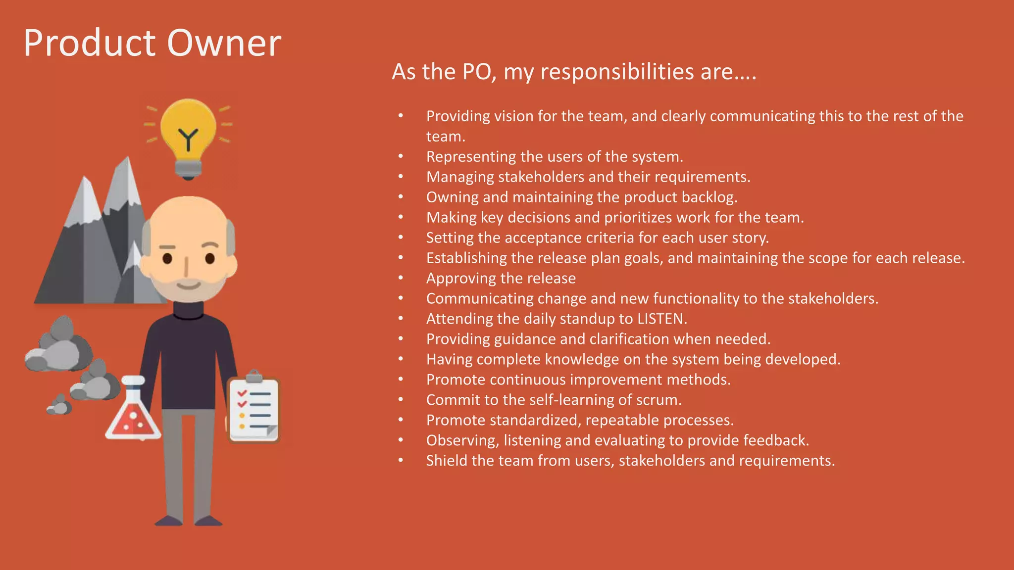Product Owner
As the PO, my responsibilities are….
• Providing vision for the team, and clearly communicating this to the rest of
the team.
• Representing the users of the system.
• Managing stakeholders and their requirements.
• Owning and maintaining the product backlog.
• Making key decisions and prioritizes work for the team.
• Setting the acceptance criteria for each user story.
• Establishing the release plan goals, and maintaining the scope for each
release.
• Approving the release
• Communicating change and new functionality to the stakeholders.
• Attending the daily standup to LISTEN.
• Providing guidance and clarification when needed.
• Having complete knowledge on the system being developed.
• Promote continuous improvement methods.
• Commit to the self-learning of scrum.
• Promote standardized, repeatable processes.
• Observing, listening and evaluating to provide feedback.
• Shield the team from users, stakeholders and requirements.
 