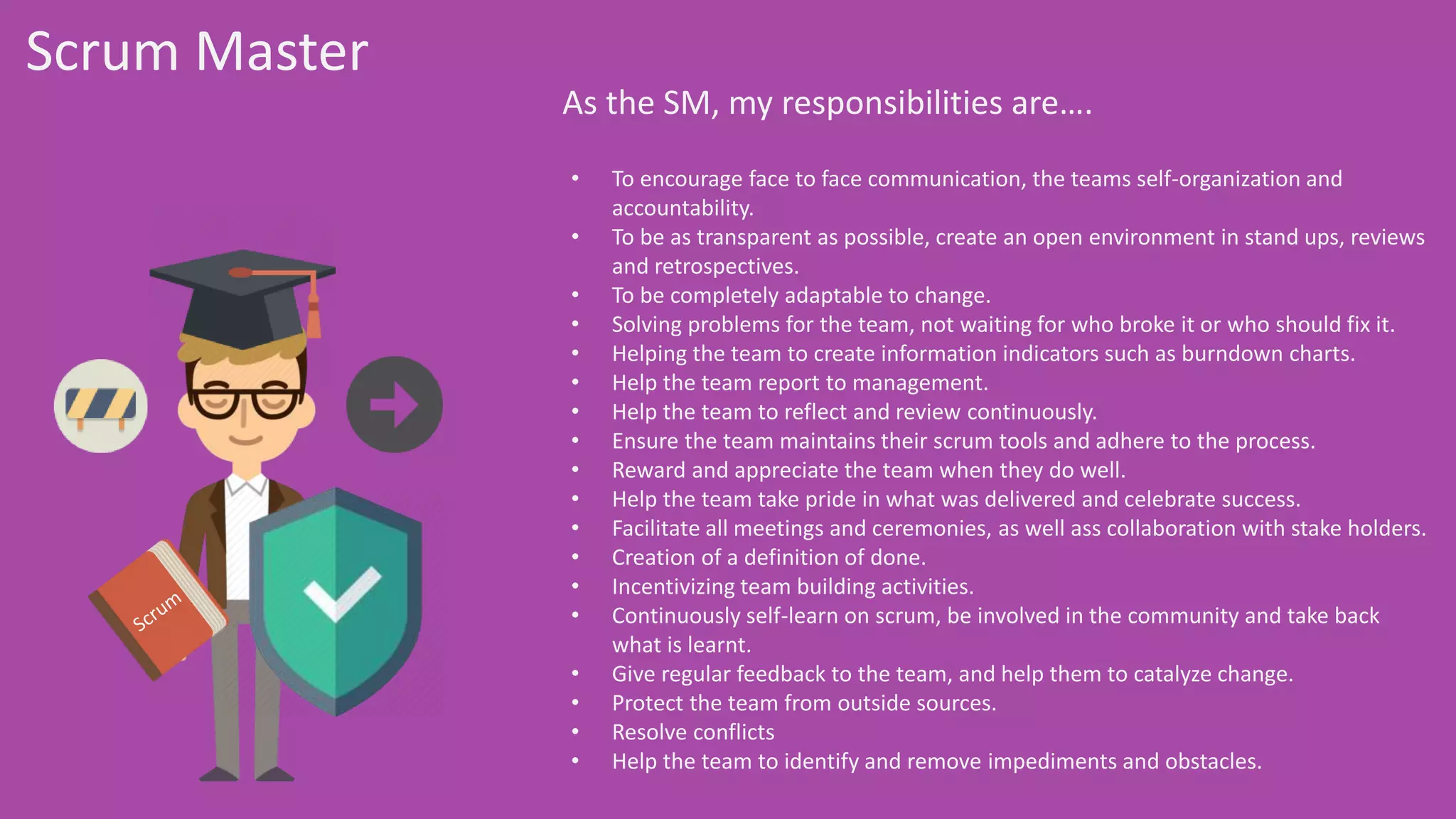 Scrum Master
As the SM, my responsibilities are….
• To encourage face to face communication, the teams self-organization and
accountability.
• To be as transparent as possible, create an open environment in stand ups, reviews
and retrospectives.
• To be completely adaptable to change.
• Solving problems for the team, not waiting for who broke it or who should fix it.
• Helping the team to create information indicators such as burndown charts.
• Help the team report to management.
• Help the team to reflect and review continuously.
• Ensure the team maintains their scrum tools and adhere to the process.
• Reward and appreciate the team when they do well.
• Help the team take pride in what was delivered and celebrate success.
• Facilitate all meetings and ceremonies, as well ass collaboration with stake holders.
• Creation of a definition of done.
• Incentivizing team building activities.
• Continuously self-learn on scrum, be involved in the community and take back what is
learnt.
• Give regular feedback to the team, and help them to catalyze change.
• Protect the team from outside sources.
• Resolve conflicts
• Help the team to identify and remove impediments and obstacles.
 