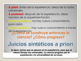No se puededudar de quetodosnuestrosconocimientoscomienzan con la experiencia...Pero lo que hay quesaberesquesi hay algúnconocimientoindependiente de la experiencia¿Quépuedosaber?antes de la experiencia. Es por la razónPor la tanto, es universal. Llámase a este conocimiento a priori y se distingue del empírico en que las fuentes de éste último son a posteriori, es decir, las tiene en la experienciadespués de la experiencia. Racionalismo y empirismo juntos en Kant