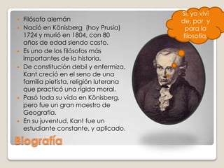 Sí, yoviví de, por  y para la filosofía.Filósofo alemánNació en Könisberg  (hoy Prusia) 1724 y murió en 1804, con 80 años de edad siendo casto.Es uno de los filósofos más importantes de la historia. De constitución debil y enfermiza, Kant creció en el seno de una familia pietista, religión luterana que practicó una rígida moral. Pasó toda su vida en Könisberg, pero fue un gran maestro de Geografía. En su juventud, Kant fue un estudiante constante, y aplicado.Biografía