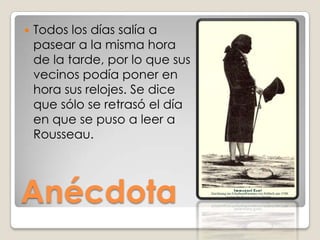 Todos los días salía a pasear a la misma hora de la tarde, por lo que sus vecinos podía poner en hora sus relojes. Se dice que sólo se retrasó el día en que se puso a leer a Rousseau. Anécdota