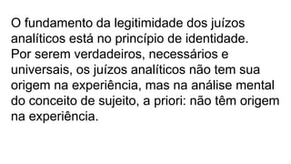 O fundamento da legitimidade dos juízos
analíticos está no princípio de identidade.
Por serem verdadeiros, necessários e
universais, os juízos analíticos não tem sua
origem na experiência, mas na análise mental
do conceito de sujeito, a priori: não têm origem
na experiência.
 