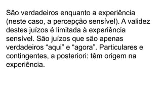 São verdadeiros enquanto a experiência
(neste caso, a percepção sensível). A validez
destes juízos é limitada à experiência
sensível. São juízos que são apenas
verdadeiros “aqui” e “agora”. Particulares e
contingentes, a posteriori: têm origem na
experiência.
 