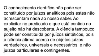 O conhecimento científico não pode ser
constituído por juízos analíticos pois estes não
acrescentam nada ao nosso saber. Ao
explicitar no predicado o que está contido no
sujeito não há descoberta. A ciência tampouco
pode ser constituída por juízos sintéticos, pois
a ciência afirma acerca de objetos juízos
verdadeiros, universais e necessários, e não
juízos particulares e contingentes.
 