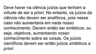 Deve haver na ciência juízos que tenham a
virtude de ser a priori. No entanto, os juízos da
ciência não devem ser analíticos, pois nesse
caso não aumentaria em nada nosso
conhecimento. Devem então ser sintéticos, ou
seja, objetivos, aumentando nosso
conhecimento sobre as coisas. Os juízos
científicos devem ser então juízos sintéticos a
priori.
 