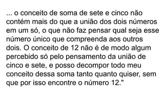 ... o conceito de soma de sete e cinco não
contém mais do que a união dos dois números
em um só, o que não faz pensar qual seja esse
número único que compreenda aos outros
dois. O conceito de 12 não é de modo algum
percebido só pelo pensamento da união de
cinco e sete, e posso decompor todo meu
conceito dessa soma tanto quanto quiser, sem
que por isso encontre o número 12."
 