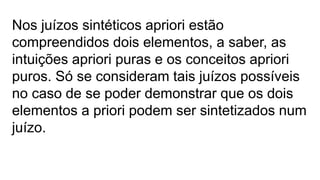 Nos juízos sintéticos apriori estão
compreendidos dois elementos, a saber, as
intuições apriori puras e os conceitos apriori
puros. Só se consideram tais juízos possíveis
no caso de se poder demonstrar que os dois
elementos a priori podem ser sintetizados num
juízo.
 