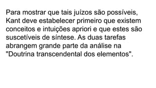 Para mostrar que tais juízos são possíveis,
Kant deve estabelecer primeiro que existem
conceitos e intuições apriori e que estes são
suscetíveis de síntese. As duas tarefas
abrangem grande parte da análise na
"Doutrina transcendental dos elementos".
 