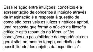 Essa relação entre intuições, conceitos e a
apresentação de conceitos à intuição através
da imaginação é a resposta à questão de
como são possíveis os juízos sintéticos apriori,
uma resposta que forma o núcleo da filosofia
crítica e está resumida na fórmula: "As
condições da possibilidade da experiência em
geral são, ao mesmo tempo, condições da
possibilidade dos objetos da experiência" .
 