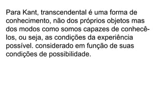 Para Kant, transcendental é uma forma de
conhecimento, não dos próprios objetos mas
dos modos como somos capazes de conhecê-
los, ou seja, as condições da experiência
possível. considerado em função de suas
condições de possibilidade.
 