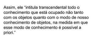 Assim, ele “intitula transcendental todo o
conhecimento que está ocupado não tanto
com os objetos quanto com o modo de nosso
conhecimento de objetos, na medida em que
esse modo de conhecimento é possível a
priori.”
 