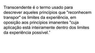 Transcendente é o termo usado para
descrever aqueles princípios que "reconhecem
transpor" os limites da experiência, em
oposição aos princípios imanentes "cuja
aplicação está inteiramente dentro dos limites
da experiência possível.”
 