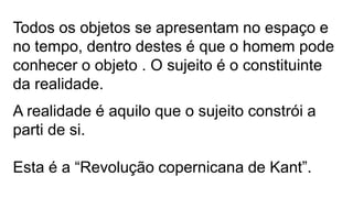 Todos os objetos se apresentam no espaço e
no tempo, dentro destes é que o homem pode
conhecer o objeto . O sujeito é o constituinte
da realidade.
A realidade é aquilo que o sujeito constrói a
parti de si.
Esta é a “Revolução copernicana de Kant”.
 