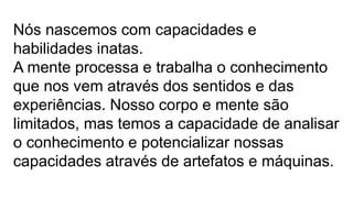 Nós nascemos com capacidades e
habilidades inatas.
A mente processa e trabalha o conhecimento
que nos vem através dos sentidos e das
experiências. Nosso corpo e mente são
limitados, mas temos a capacidade de analisar
o conhecimento e potencializar nossas
capacidades através de artefatos e máquinas.
 
