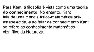 Para Kant, a filosofia é vista como uma teoria
do conhecimento. No entanto, Kant
fala de uma ciência físico-matemática pré-
estabelecida, e ao falar de conhecimento Kant
se refere ao conhecimento matemático-
científico da Natureza.
 