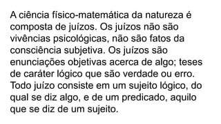A ciência físico-matemática da natureza é
composta de juízos. Os juízos não são
vivências psicológicas, não são fatos da
consciência subjetiva. Os juízos são
enunciações objetivas acerca de algo; teses
de caráter lógico que são verdade ou erro.
Todo juízo consiste em um sujeito lógico, do
qual se diz algo, e de um predicado, aquilo
que se diz de um sujeito.
 