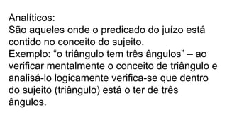 Analíticos:
São aqueles onde o predicado do juízo está
contido no conceito do sujeito.
Exemplo: “o triângulo tem três ângulos” – ao
verificar mentalmente o conceito de triângulo e
analisá-lo logicamente verifica-se que dentro
do sujeito (triângulo) está o ter de três
ângulos.
 