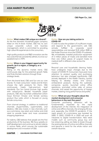 ASIA BRAND FOOTPRINT 2020
CHINA MAINLAND
EXECUTIVE INTERVIEW
Kantar: What makes C&S unique as a brand?
As the first domestic household paper company
listed on the A-share market, C&S has its own
unique corporate culture and business
management, which is committed to providing
high-value life experiences to the consumers.
High quality products and R&D innovation are the
two cores that we consistently adhere, to since our
establishment in 1979.
Kantar: Where is your biggest opportunity for
growth, be it a region, a category, or a
strategy?
Riding on the dynamic market trend, C&S
continuously digs for the potential growth fields
and finds the best solutions through three
strategic levels.
From the brand level, C&S and Sun are our core
brands. To meet consumers’ needs and let them
choose the right products for them, C&S
continuously meets high-premium level
standards. Our Sun brand pursues high quality
with valued-price. Besides household paper
products, C&S also launched unbleached cotton
tissue Xinmian Chubai and female sanitary
product Duo Leilei, which is focused on young
female consumers.
From channel strategy, in addition to traditional
channels (hypermarkets, supermarkets, and
dealers), C&S also invests in new channels, such
as e-commerce, new retail, and mother and child
retail to provide faster and more convenient
shopping experience.
For talents, C&S believes that people are the first
productivity of the business. We focus greatly on
staff development and continue to attract talents
in various fields, which ensures the sustainable
development and innovation of C&S.
Kantar: How are you taking action in
COVID-19?
In order to solve the problem of insufficient masks
and respond to the government’s call, C&S
actively fulfilled its corporate social
responsibilities and donated 10.8 million RMB to
the Hubei Province since the COVID-19 outbreak.
We immediately invested production equipment
of 2 million pieces of masks and donated more
than one million pieces of surgical masks to
medical staff in different cities across the
country.
Personal care and households cleaning habits
have undergone major changes due to the
impact of COVID-19. Consumers have paid more
attention to product quality and purchasing
behaviour has also changed significantly. C&S
actively deployed in the health industry, quickly
helping to develop masks and various
antibacterial products. During the outbreak,
companies quickly launched online office
operations, promoted online sales of various
channels, and seized the opportunity of foreign
market, creating rising performance and profits.
Kantar: What are your thoughts about the
market development and consumer
behaviours in the next five years?
Consumer purchasing behaviour will be
fundamentally impacted by the rapid
development of the internet, the integration of
online and offline channels, the emerging 5G era,
and, especially, the COVID-19 pandemic. If the
rapid growth of e-commerce was boosted by
SARS in 2003, COVID-19 in 2020 will push all
industries to digital transformation. New retail
models such as community group buy and
live-streaming selling are likely to break through
the existing barriers of online and offline channels
and become a trend for the whole nation and
overall industries.
17
C&S Paper Co., Ltd.
ASIA MARKET FEATURES
 