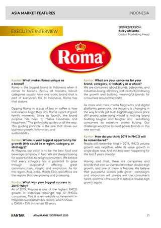 ASIA BRAND FOOTPRINT 2020 23
INDONESIA
EXECUTIVE INTERVIEW
Kantar: What makes Roma unique as
a brand?
Roma is the biggest brand in Indonesia when it
comes to biscuits. Across all markets, biscuit
categories usually have one iconic brand that is
part of everyone’s life. In Indonesia, Roma has
that stature.
Dipping Roma in a cup of tea or coffee is how
Indonesians begin their day. Roma is part of great
family moments. Since its launch, the brand
purpose has been to “Serve Goodness and
Happiness.” This philosophy guides us all the way.
This guiding principle is the one that drives our
business growth, innovation, and
sustainability.
Kantar: Where is your biggest opportunity for
growth (this could be a region, category, or
strategy)?
At Mayora, our vision is to be the best food and
beverage company in Asia. We are always looking
for opportunities to delight consumers. We believe
that every category has a potential to grow
through purposeful offering, great
communication, insight, and innovation. As for
the region, Asia, India, Middle East, and Africa are
the regions that are growing and promising.
Kantar: What was your biggest success in
2019? Why?
As of 2019, Mayora is one of the highest FMCG
growth in Indonesia amongst top 10 FMCGs
companies. This is a remarkable achievement in
Mayora’s successful track record, which shows
a CAGR > 15% in the last 10 years.
Kantar: What are your concerns for your
brand, category, or industry as a whole?
We are concerned about brands, categories, and
industries losing relevancy and creativity in driving
the growth and building meaningful brands for
consumers around the world.
As more and more media fragments and digital
platforms penetrate, the industry is changing in
the way brands get built. Digital’s aggressive price
off/ promo advertising model is making brand
building tougher and tougher and sensitizing
consumers to excessive promo buying. Our
challenge would be to build power brands in this
new normal.
Kantar: How do you think 2019 in FMCG will
be remembered?
People will remember that in 2019, FMCG volume
growth was negative, while its value growth in
single digits rose. And this has been happening for
the last 3 years already.
Having said that, there are companies and
brands that can survive and maintain double digit
growth, and one of them is Mayora. We believe
that purposeful brands with great campaigns
and innovation will always win the consumer’s
heart, and this is the secret to achieve double digit
growth again.
SPOKESPERSON:
Ricky Afrianto
Global Marketing Head
ASIA MARKET FEATURES
 
