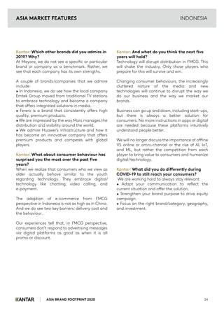 ASIA BRAND FOOTPRINT 2020 24
INDONESIA
Kantar: Which other brands did you admire in
2019? Why?
At Mayora, we do not see a specific or particular
brand or company as a benchmark. Rather, we
see that each company has its own strengths.
A couple of brands/companies that we admire
include:
• In Indonesia, we do see how the local company
Emtek Group moved from traditional TV stations
to embrace technology and become a company
that offers integrated solutions in media.
• Ferero is a brand that consistently offers high
quality, premium products.
• We are impressed by the way Mars manages the
distribution and visibility around the world.
• We admire Huawei’s infrastructure and how it
has become an innovative company that offers
premium products and competes with global
players.
Kantar: What about consumer behaviour has
surprised you the most over the past five
years?
When we realize that consumers who we view as
older actually behave similar to the youth
regarding technology. They embrace digital/
technology like chatting, video calling, and
e-payment.
The adoption of e-commerce from FMCG
perspective in Indonesia is not as high as in China.
And we do see two key barriers: delivery cost and
the behaviour.
Our experiences tell that, in FMCG perspective,
consumers don’t respond to advertising messages
via digital platforms as good as when it is all
promo or discount.
Kantar: And what do you think the next five
years will hold?
Technology will disrupt distribution in FMCG. This
will shake the industry. Only those players who
prepare for this will survive and win.
Changing consumer behaviours, the increasingly
cluttered nature of the media and new
technologies will continue to disrupt the way we
do our business and the way we market our
brands.
Business can go up and down, including start-ups,
but there is always a better solution for
consumers. No more instructions in apps or digital
are needed because these platforms intuitively
understand people better.
We will no longer discuss the importance of offline
VS online or omni-channel or the rise of AI, IoT,
and ML, but rather the competition from each
player to bring value to consumers and humanize
digital/technology.
Kantar: What did you do differently during
COVID-19 to still reach your consumers?
We are working hard to always stay relevant:
• Adapt your communication to reflect the
current situation and offer the solution.
• Strengthen your brand purpose to drive equity
campaign.
• Focus on the right brand/category, geography,
and investment.
ASIA MARKET FEATURES
 