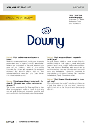 ASIA BRAND FOOTPRINT 2020 25
EXECUTIVE INTERVIEW
Kantar: What makes Downy unique as a
brand?
Downy has been relentlessly focusing on providing
consumers with a superior laundry experience.
Downy has managed to become synonymous
with the key category need of long-lasting
freshness for clothes. We pioneered the sensorial
category, with winning claims such as “like
wearing perfume every day” and “even better
than expensive perfumes.”
Kantar: Where is your biggest opportunity for
growth (this could be a region, category, or
strategy)?
The biggest opportunity for Downy will be to stay
close to consumers’ evolving needs in the new
normal and design our products, benefits and
communication that best addresses these needs.
Kantar: What was your biggest success in
2019? Why?
In 2019, Downy made a move to own Malodor
removal, another core category need, leveraging
insights which other brands had not tapped into.
The new products launched were supported by
communication that was relevant and resonated
with the Indonesian consumer, resulting in
spectacular in-market success and the #1 position
in Indonesia Fabric Enhancer market.
Kantar: What do you think the next five years
will hold?
Moving forward, the brand’s mission is to become
a true love mark for the Indonesian consumer,
delighting them at the first and second moments
of truth.
SPOKESPERSON:
Arvind Rayappa
Commercial Leader,
Indonesia Fabric
and Homecare
INDONESIA
ASIA MARKET FEATURES
 