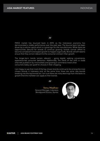 INDONESIA
ASIA BRAND FOOTPRINT 2020 26
“
FMCG market has bounced back in 2019, as the Indonesian economy has
demonstrated a stable performance over the past year. The bounce back has been
driven by a volume uptick which is a good sign for the manufacturers. While there are
opportunities abound for brands to continue growing, brands cannot afford to
become complacent and expect growth to happen organically. Brands will still need to
ensure that they remain relevant to the consumer and earn their growth.
The longer-term trends remain relevant - going digital, seeking convenience,
experience-led consumer behaviour. Additionally, the trend of the shift in trade
channels pushed on by minimarkets and growing e-commerce means that
consumers today are spoilt for choices in their shopping.
I am happy to see that most of the top chosen brands continue to be among the most
chosen brands in Indonesia and, at the same time, there are some new brands
breaking into the top brands list. I am sure there are many learnings from the levers to
growth that the marketer can apply to their brands.
”
Venu Madhav
General Manager, Indonesia
Worldpanel Division, Kantar
ASIA MARKET FEATURES
 