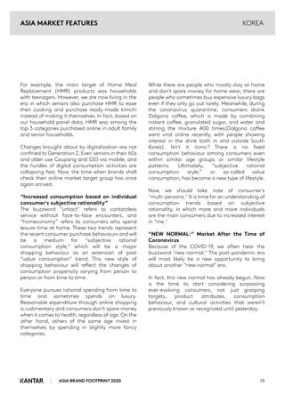 ASIA BRAND FOOTPRINT 2020 28
KOREA
For example, the main target of Home Meal
Replacement (HMR) products was households
with teenagers. However, we are now living in the
era in which seniors also purchase HMR to ease
their cooking and purchase ready-made kimchi
instead of making it themselves. In fact, based on
our household panel data, HMR was among the
top 3 categories purchased online in adult family
and senior households.
Changes brought about by digitalization are not
confined to Generation Z. Even seniors in their 60s
and older use Coupang and SSG via mobile, and
the hurdles of digital consumption activities are
collapsing fast. Now, the time when brands shall
check their online market target group has once
again arrived.
“Increased consumption based on individual
consumer's subjective rationality”
The buzzword "untact" refers to contactless
service without face-to-face encounters, and
“homeconomy” refers to consumers who spend
leisure time at home. These two trends represent
the recent consumer purchase behaviours and will
be a medium for “subjective rational
consumption style,” which will be a major
shopping behaviour as an extension of past
“value consumption” trend. This new style of
shopping behaviour will reflect the changes of
consumption propensity varying from person to
person or from time to time.
Everyone pursues rational spending from time to
time and sometimes spends on luxury.
Reasonable expenditure through online shopping
is rudimentary and consumers don’t spare money
when it comes to health, regardless of age. On the
other hand, others of the same age invest in
themselves by spending in slightly more fancy
categories.
While there are people who mostly stay at home
and don't spare money for home wear, there are
people who sometimes buy expensive luxury bags
even if they only go out rarely. Meanwhile, during
the coronavirus quarantine, consumers drank
Dalgona coffee, which is made by combining
instant coffee, granulated sugar, and water and
stirring the mixture 400 times(Dalgona coffee
went viral online recently, with people showing
interest in the drink both in and outside South
Korea). Isn't it ironic? There is no fixed
consumption behaviour among consumers even
within similar age groups or similar lifestyle
patterns. Ultimately, “subjective rational
consumption style,” or so-called value
consumption, has become a new type of lifestyle.
Now, we should take note of consumer's
"multi-persona." It is time for an understanding of
consumption trends based on subjective
rationality, in which more and more individuals
are the main consumers due to increased interest
in “me."
“NEW NORMAL:” Market After the Time of
Coronavirus
Because of the COVID-19, we often hear the
buzzword "new normal." The post-pandemic era
will most likely be a new opportunity to bring
about another “new normal” era.
In fact, this new normal has already begun. Now
is the time to start considering surpassing
ever-evolving consumers, not just grasping
targets, product attributes, consumption
behaviour, and cultural activities that weren’t
previously known or recognized until yesterday.
ASIA MARKET FEATURES
 