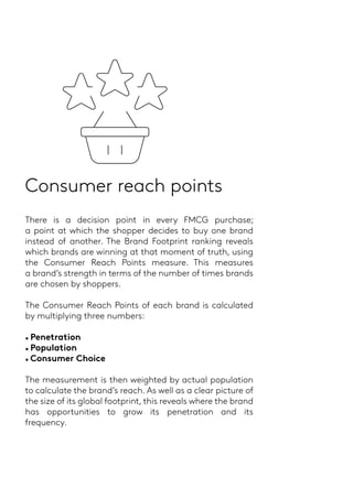 Consumer reach points
There is a decision point in every FMCG purchase;
a point at which the shopper decides to buy one brand
instead of another. The Brand Footprint ranking reveals
which brands are winning at that moment of truth, using
the Consumer Reach Points measure. This measures
a brand’s strength in terms of the number of times brands
are chosen by shoppers.
The Consumer Reach Points of each brand is calculated
by multiplying three numbers:
• Penetration
• Population
• Consumer Choice
The measurement is then weighted by actual population
to calculate the brand’s reach. As well as a clear picture of
the size of its global footprint, this reveals where the brand
has opportunities to grow its penetration and its
frequency.
 