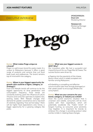 ASIA BRAND FOOTPRINT 2020 38
EXECUTIVE INTERVIEW
Kantar: What makes Prego unique as
a brand?
Prego is a well-known brand for pasta meals. It is
unique to Malaysians because it offers a good
range of products and variants that suit local
taste buds and preferences. The brand remains
top of mind within the category.
Kantar: Where is your biggest opportunity for
growth (this could be a region, category, or
strategy)?
Food and lifestyle trends will continue to be the
biggest opportunity to drive penetration and
consumption frequency. Food trends are
constantly evolving, given the influence of culture
infusions and consumer openness to explore new,
exciting tastes. With lifestyle changes that
demand for greater convenience and a new level
of creativity regarding “how we live today,” there
will be higher food expectations and, hence, a
bigger opportunity for a growing category like
pasta.
Kantar: What was your biggest success in
2019? Why?
Our innovation pillar. We had a successful and
impactful launch for our Prego Mac & Cheese. The
success factors were driven by:
• Tapping into the popularity of the cheese
flavour trend, which is widely accepted and
familiar among Malaysians.
• Embedding a compelling and effective
communication plan that strongly leveraged on
kids’ pester power to encourage offtake and
consumption.
Kantar: What are your concerns for your
brand, category, or industry as a whole?
Given the current economic situation that is
uncertain and volatile, consumers will be more
careful with their expenditure, which will
potentially accelerate the “habit/ trend” of
bargain hunting, as consumer price sensitivity
may heighten. It is important for brands to
embrace this change in providing product value
and be nimble in meeting these changes.
SPOKESPERSON:
Imun Lim
Marketing Director
Vanessa Lim
Marketing Manager
– Pasta Meals
MALAYSIA
R
ASIA MARKET FEATURES
 